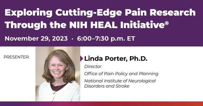 Exploring Cutting-Edge Pain Research Through the NIH HEAL Initiative. Presenter: Linda Porter, Ph.D., director, Office of Pain Policy and Planning, National Institute of Neurological Disorders and Stroke